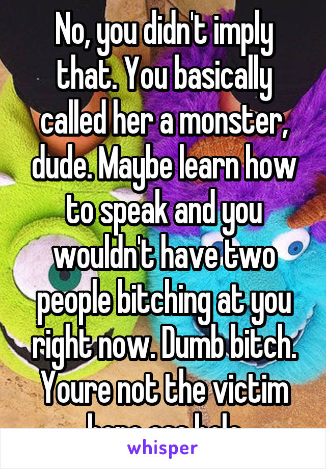 No, you didn't imply that. You basically called her a monster, dude. Maybe learn how to speak and you wouldn't have two people bitching at you right now. Dumb bitch. Youre not the victim here ass hole