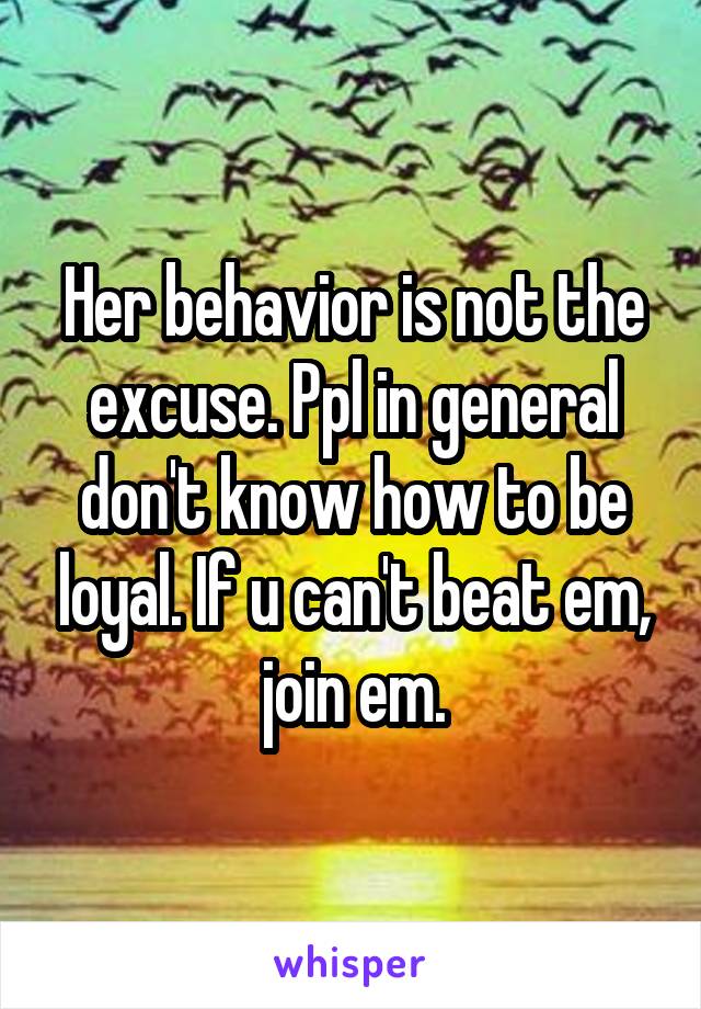 Her behavior is not the excuse. Ppl in general don't know how to be loyal. If u can't beat em, join em.