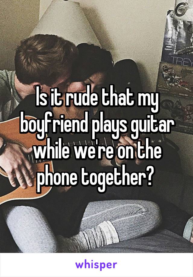 Is it rude that my boyfriend plays guitar while we're on the phone together? 