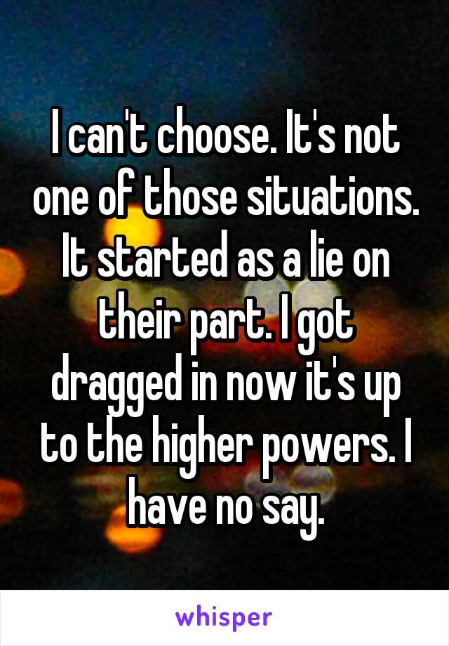 I can't choose. It's not one of those situations. It started as a lie on their part. I got dragged in now it's up to the higher powers. I have no say.