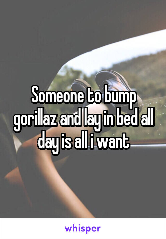 Someone to bump gorillaz and lay in bed all day is all i want