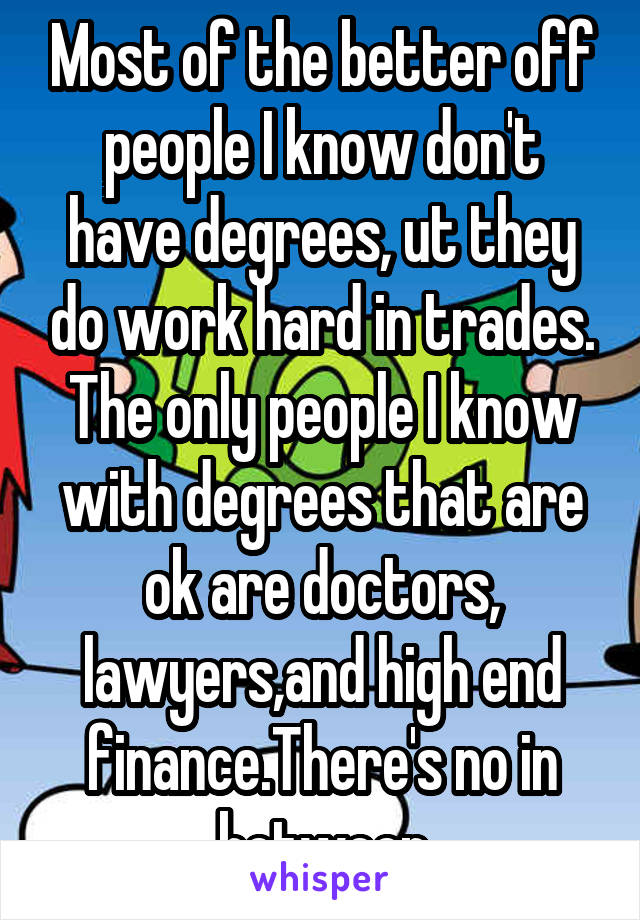 Most of the better off people I know don't have degrees, ut they do work hard in trades. The only people I know with degrees that are ok are doctors, lawyers,and high end finance.There's no in between