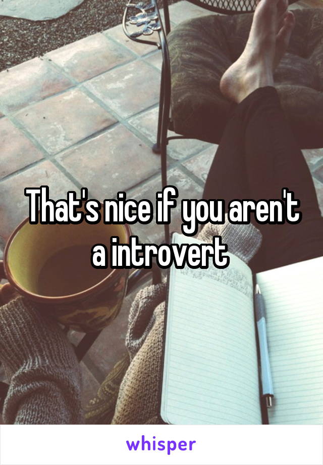 That's nice if you aren't a introvert 