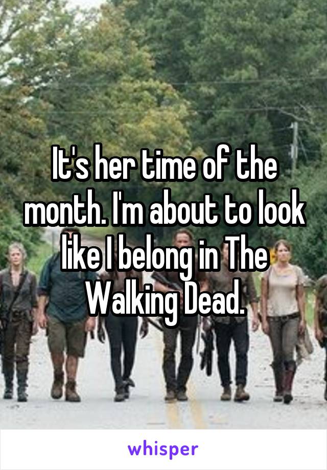 It's her time of the month. I'm about to look like I belong in The Walking Dead.