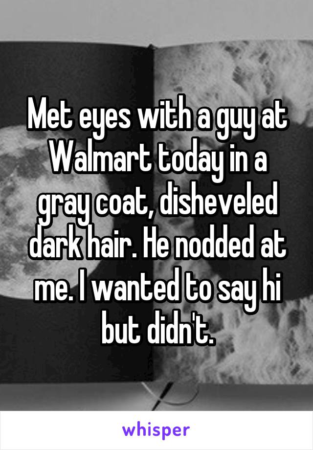 Met eyes with a guy at Walmart today in a gray coat, disheveled dark hair. He nodded at me. I wanted to say hi but didn't.