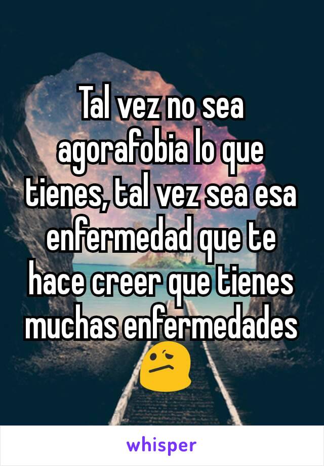 Tal vez no sea agorafobia lo que tienes, tal vez sea esa enfermedad que te hace creer que tienes muchas enfermedades
 😕