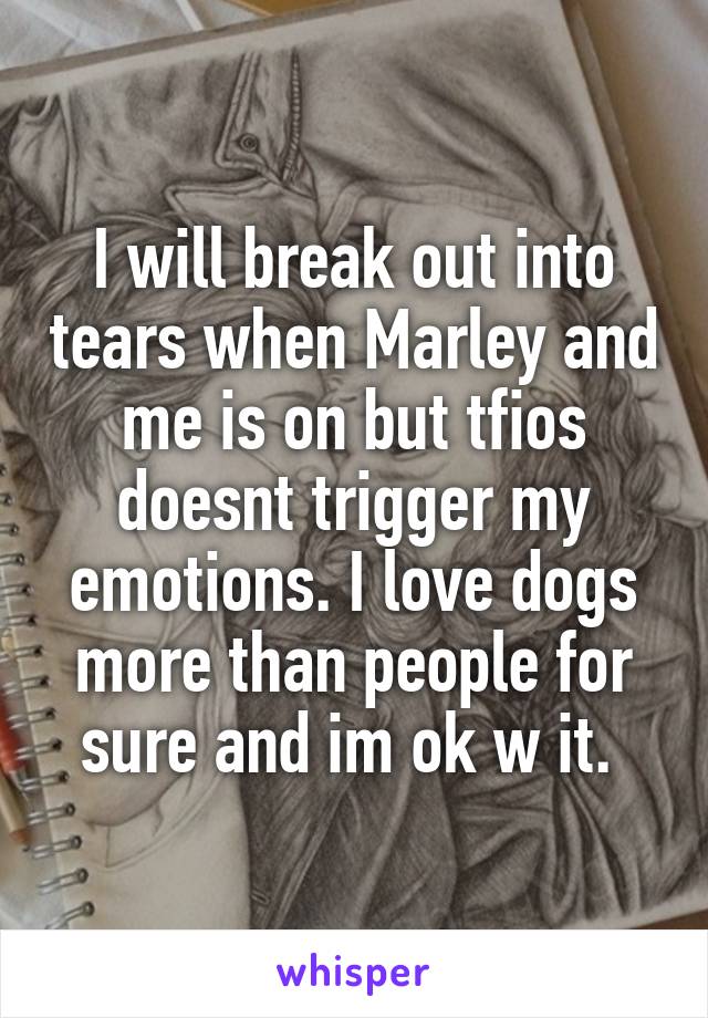 I will break out into tears when Marley and me is on but tfios doesnt trigger my emotions. I love dogs more than people for sure and im ok w it. 