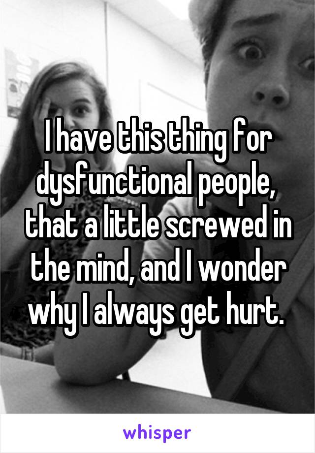 I have this thing for dysfunctional people,  that a little screwed in the mind, and I wonder why I always get hurt. 