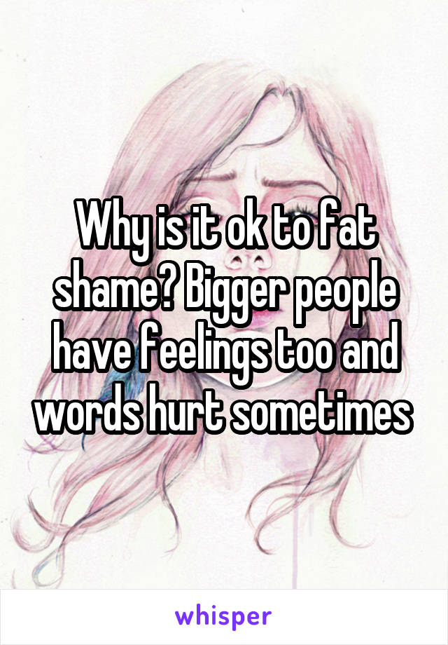 Why is it ok to fat shame? Bigger people have feelings too and words hurt sometimes 