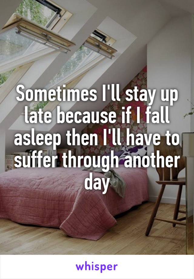 Sometimes I'll stay up late because if I fall asleep then I'll have to suffer through another day