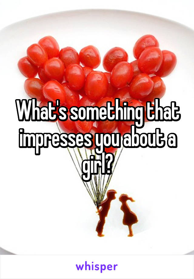 What's something that impresses you about a girl?