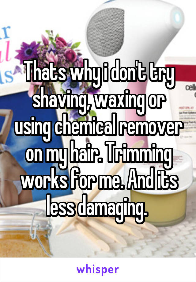 Thats why i don't try shaving, waxing or using chemical remover on my hair. Trimming works for me. And its less damaging. 