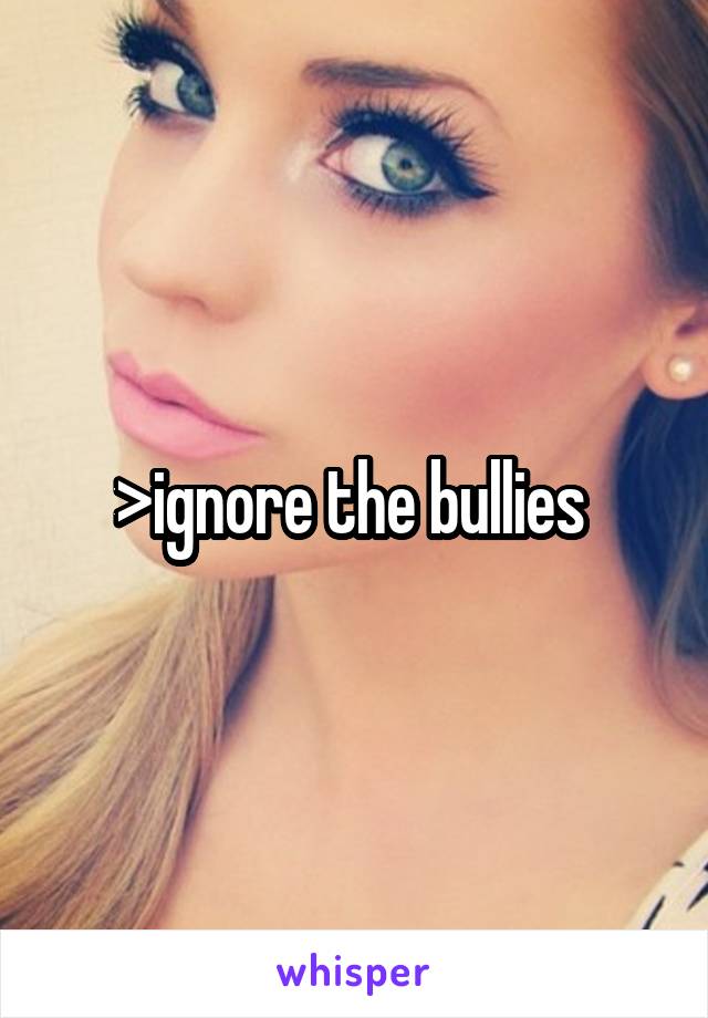 >ignore the bullies 