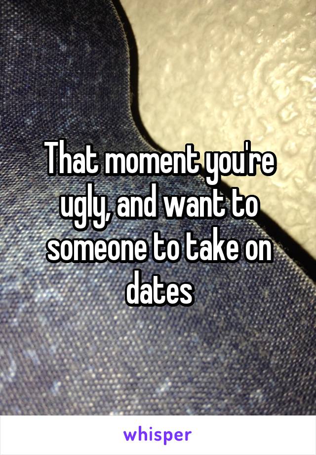 That moment you're ugly, and want to someone to take on dates