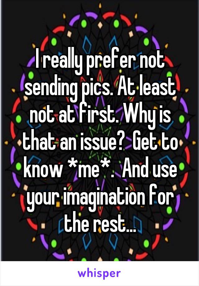 I really prefer not sending pics. At least not at first. Why is that an issue?  Get to know *me*.  And use your imagination for the rest...