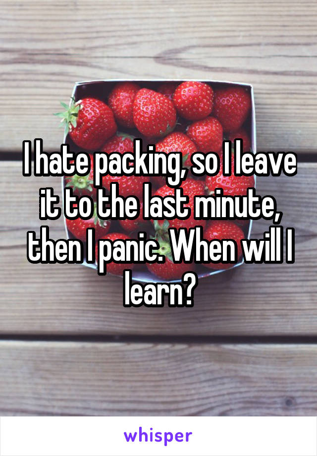 I hate packing, so I leave it to the last minute, then I panic. When will I learn?