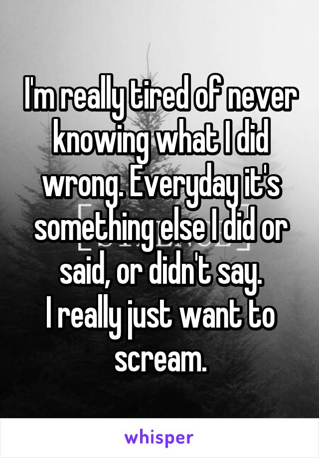 I'm really tired of never knowing what I did wrong. Everyday it's something else I did or said, or didn't say.
I really just want to scream.