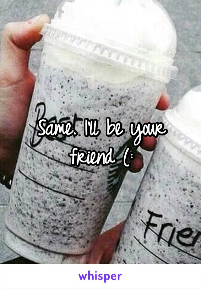 Same. I'll be your friend (: