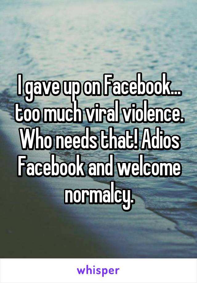 I gave up on Facebook... too much viral violence. Who needs that! Adios Facebook and welcome normalcy.