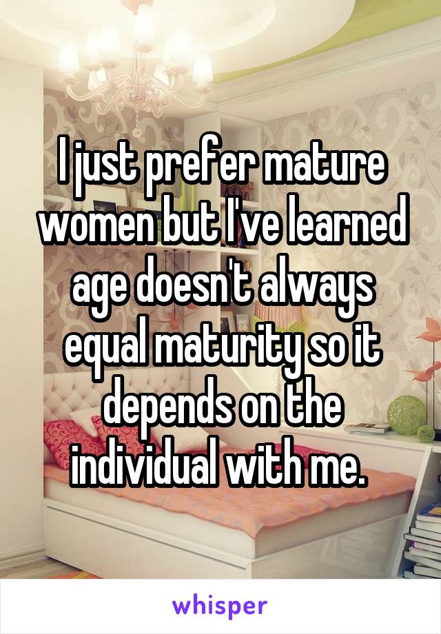 I just prefer mature women but I've learned age doesn't always equal maturity so it depends on the individual with me. 