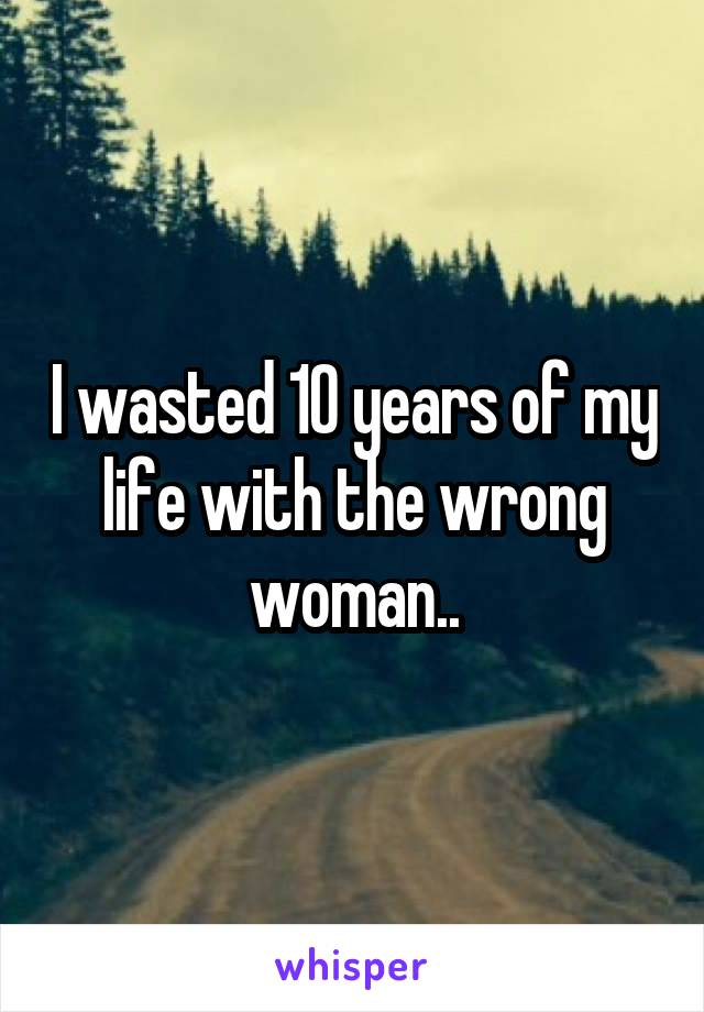 I wasted 10 years of my life with the wrong woman..