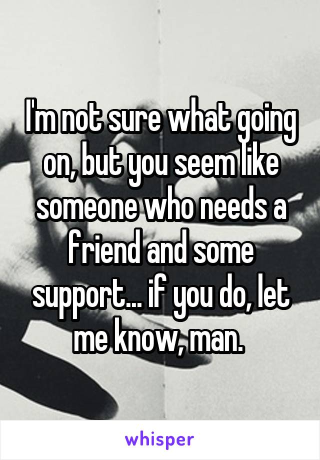 I'm not sure what going on, but you seem like someone who needs a friend and some support... if you do, let me know, man. 