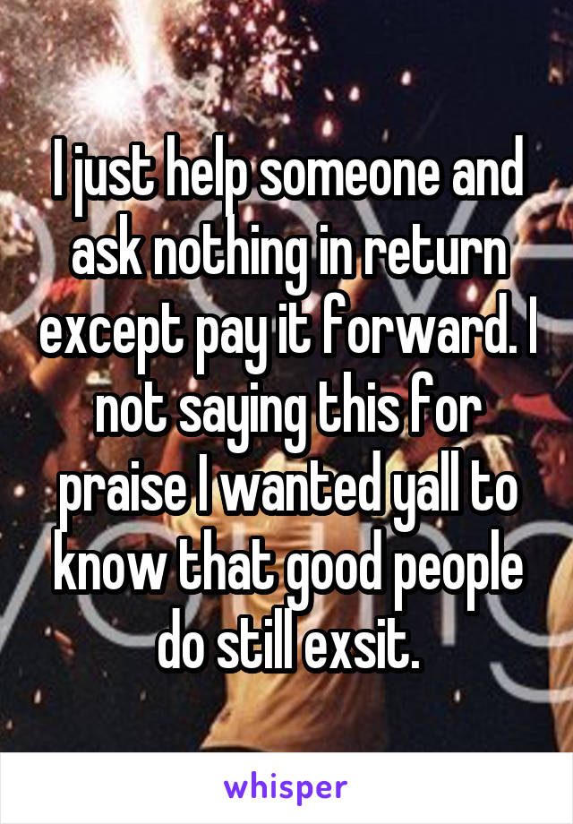 I just help someone and ask nothing in return except pay it forward. I not saying this for praise I wanted yall to know that good people do still exsit.