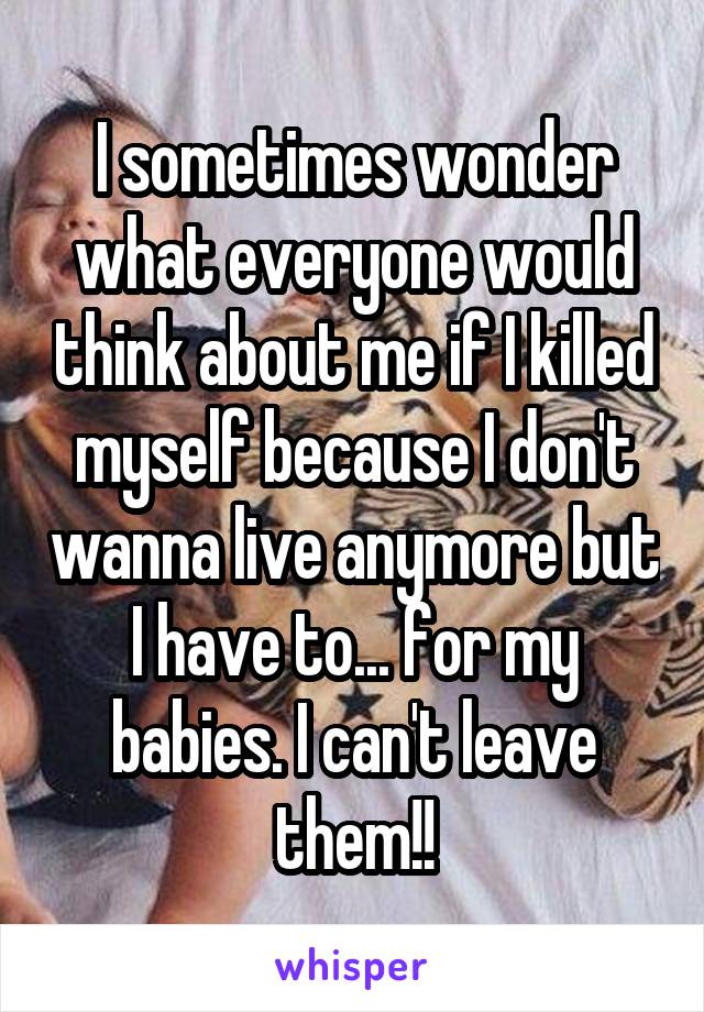 I sometimes wonder what everyone would think about me if I killed myself because I don't wanna live anymore but I have to... for my babies. I can't leave them!!