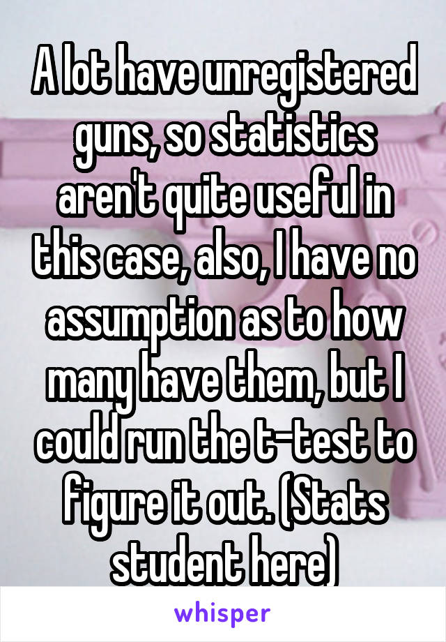 A lot have unregistered guns, so statistics aren't quite useful in this case, also, I have no assumption as to how many have them, but I could run the t-test to figure it out. (Stats student here)