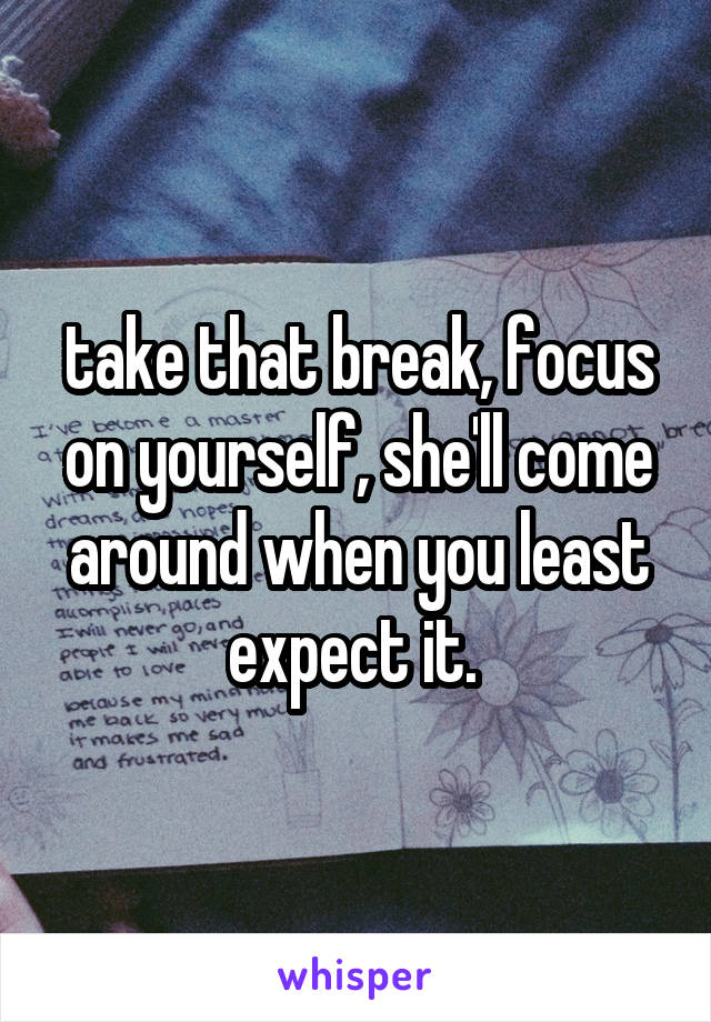 take that break, focus on yourself, she'll come around when you least expect it. 