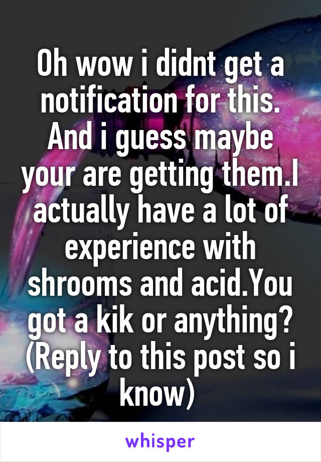 Oh wow i didnt get a notification for this. And i guess maybe your are getting them.I actually have a lot of experience with shrooms and acid.You got a kik or anything? (Reply to this post so i know) 