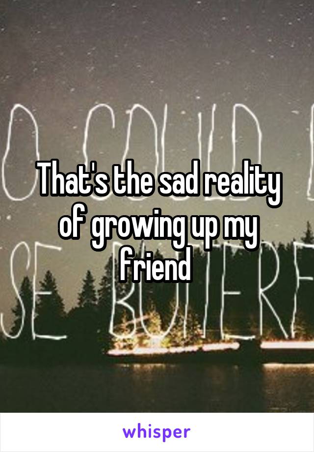 That's the sad reality of growing up my friend 