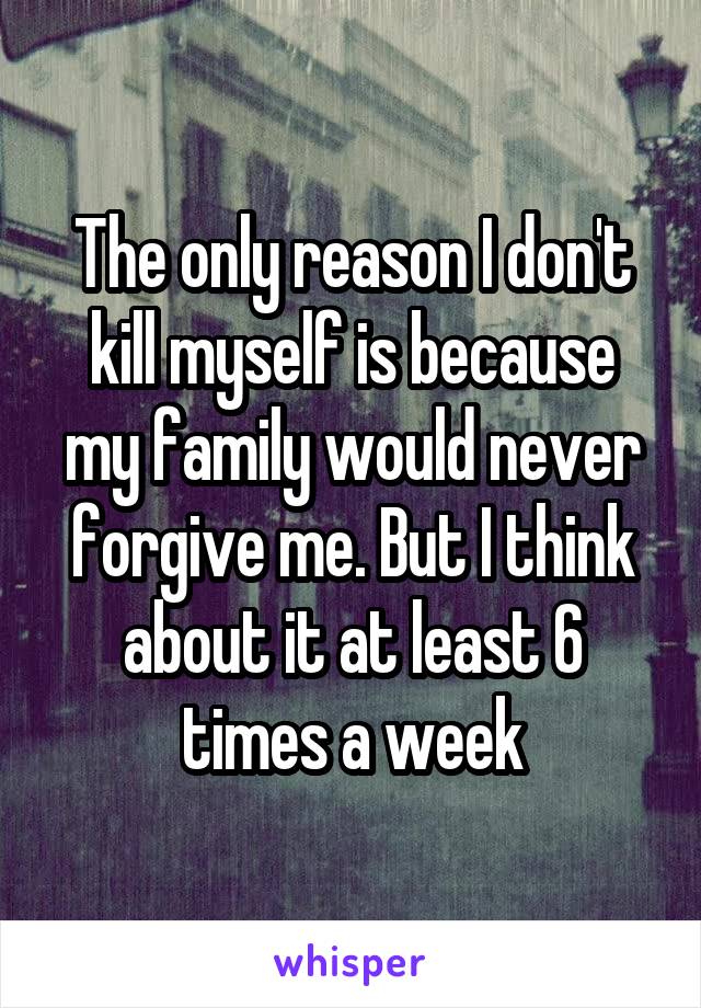 The only reason I don't kill myself is because my family would never forgive me. But I think about it at least 6 times a week