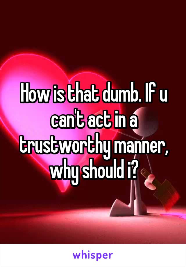 How is that dumb. If u can't act in a trustworthy manner, why should i?