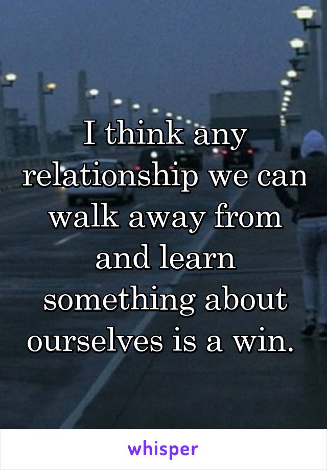 I think any relationship we can walk away from and learn something about ourselves is a win. 