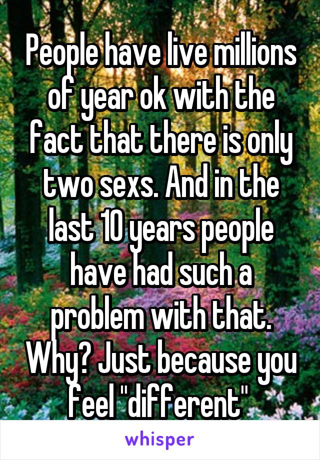 People have live millions of year ok with the fact that there is only two sexs. And in the last 10 years people have had such a problem with that. Why? Just because you feel "different" 