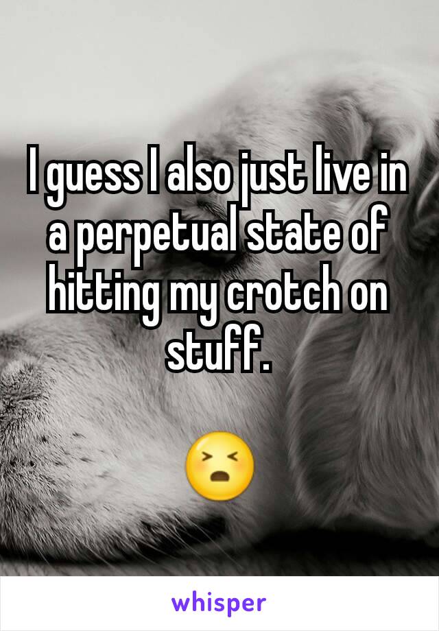 I guess I also just live in a perpetual state of hitting my crotch on stuff.

😣