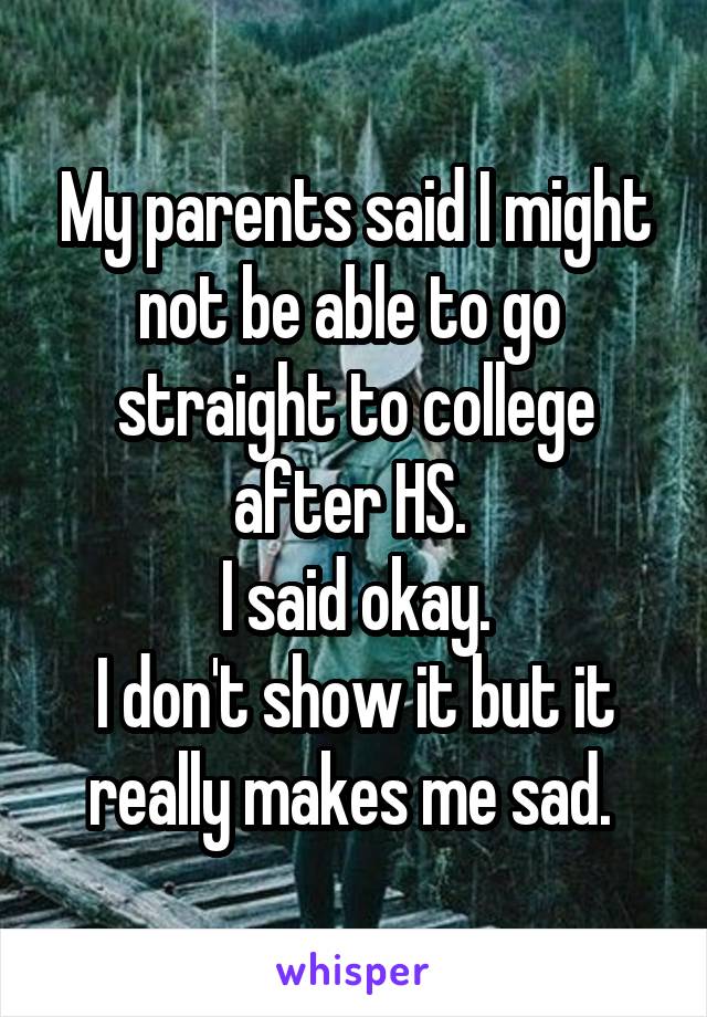 My parents said I might not be able to go  straight to college after HS. 
I said okay.
I don't show it but it really makes me sad. 