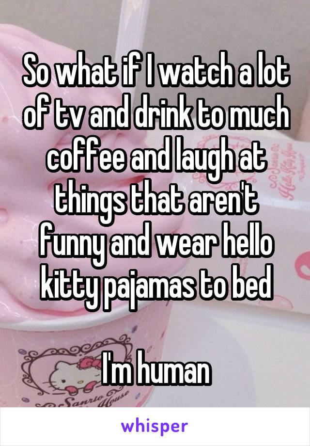 So what if I watch a lot of tv and drink to much coffee and laugh at things that aren't funny and wear hello kitty pajamas to bed

I'm human