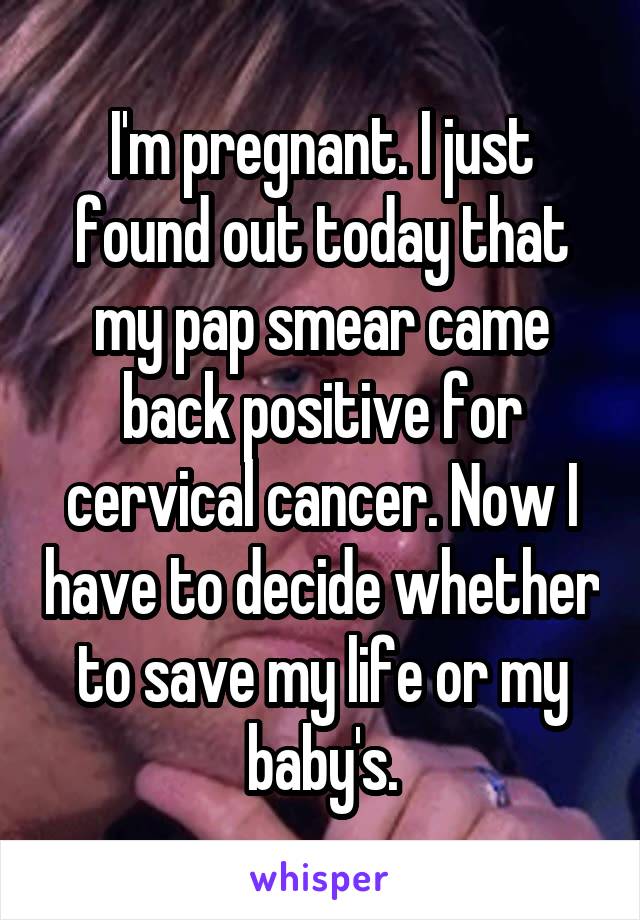 I'm pregnant. I just found out today that my pap smear came back positive for cervical cancer. Now I have to decide whether to save my life or my baby's.