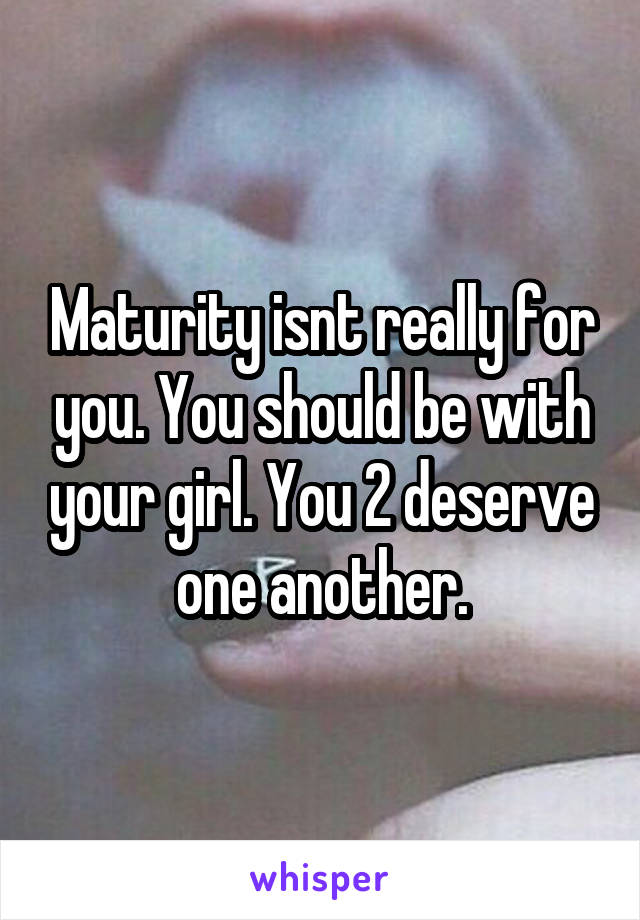 Maturity isnt really for you. You should be with your girl. You 2 deserve one another.