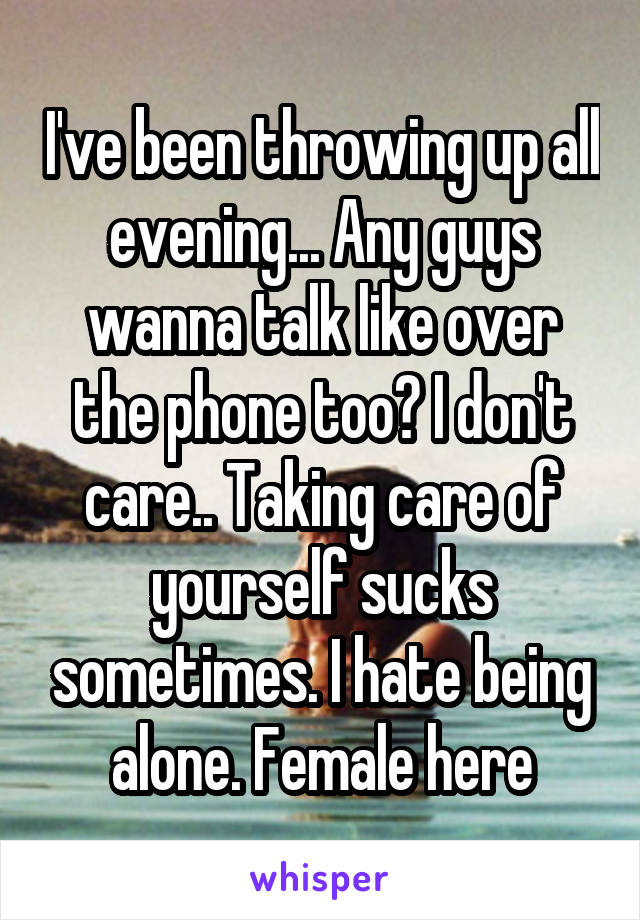 I've been throwing up all evening... Any guys wanna talk like over the phone too? I don't care.. Taking care of yourself sucks sometimes. I hate being alone. Female here