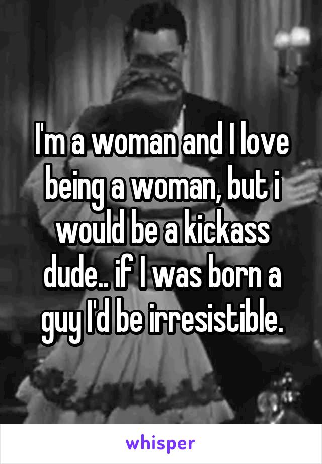 I'm a woman and I love being a woman, but i would be a kickass dude.. if I was born a guy I'd be irresistible.