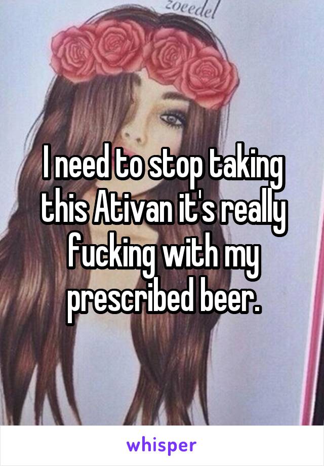 I need to stop taking this Ativan it's really fucking with my prescribed beer.