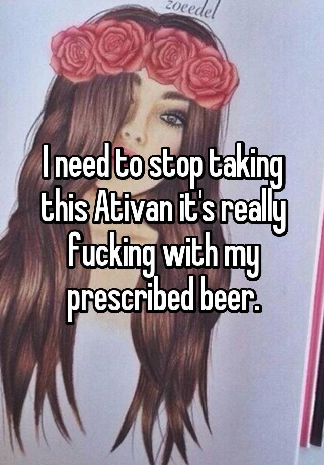 I need to stop taking this Ativan it's really fucking with my prescribed beer.