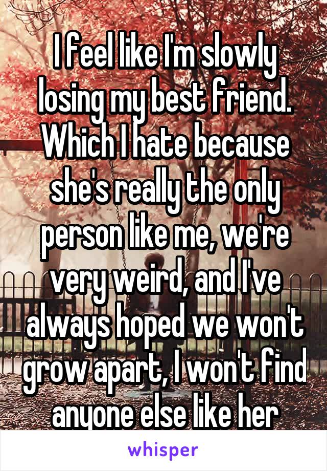 I feel like I'm slowly losing my best friend. Which I hate because she's really the only person like me, we're very weird, and I've always hoped we won't grow apart, I won't find anyone else like her