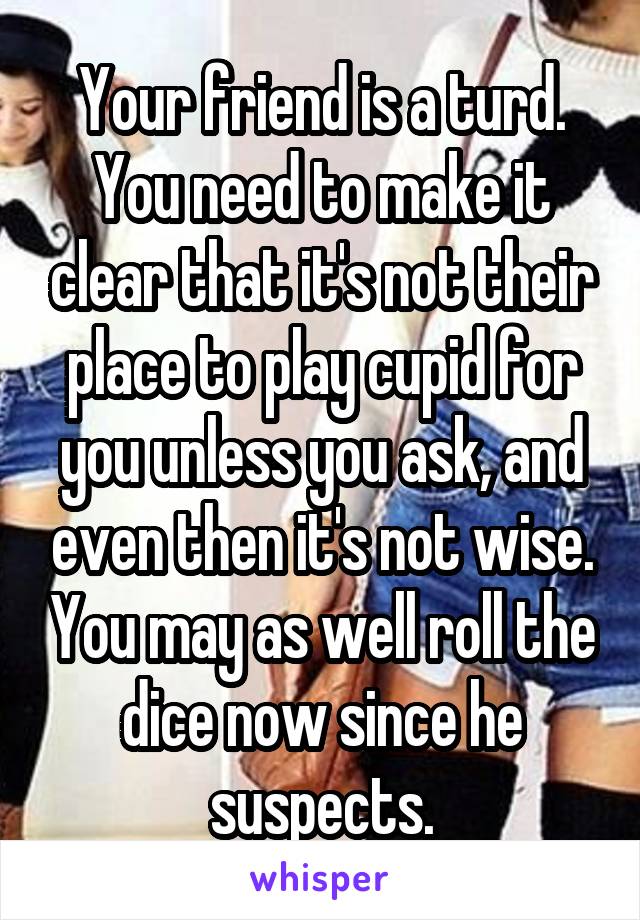 Your friend is a turd. You need to make it clear that it's not their place to play cupid for you unless you ask, and even then it's not wise. You may as well roll the dice now since he suspects.