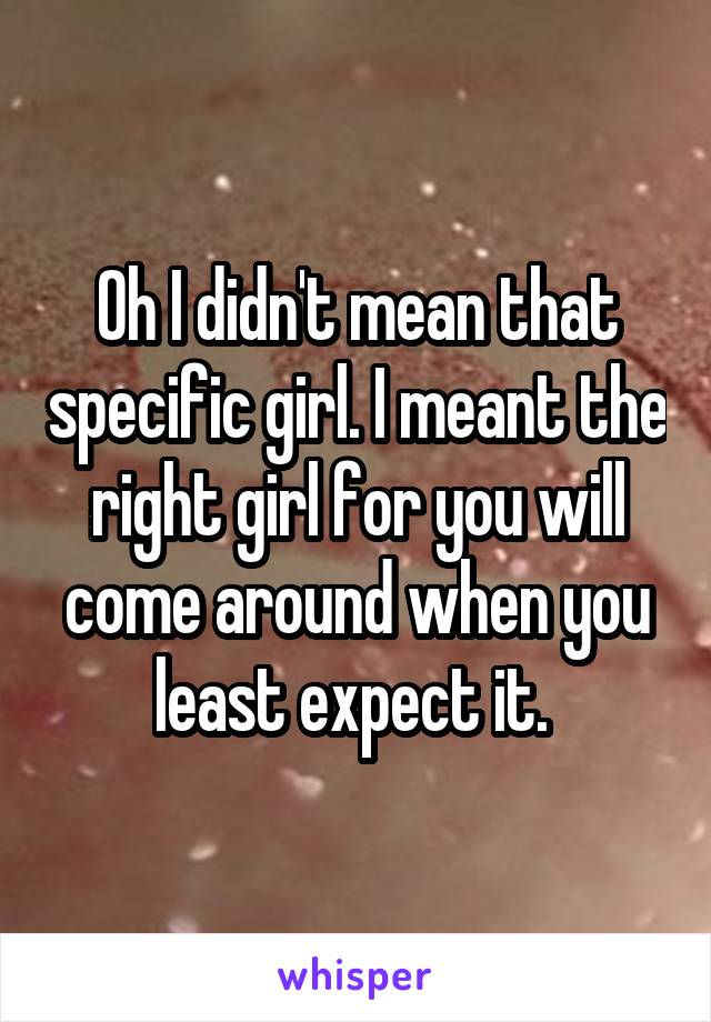 Oh I didn't mean that specific girl. I meant the right girl for you will come around when you least expect it. 