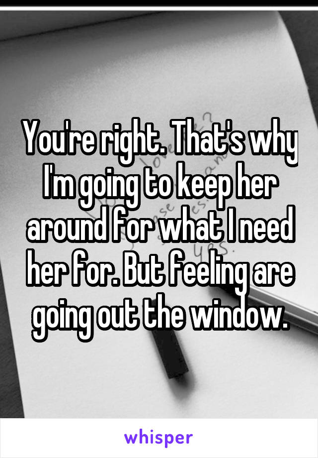 You're right. That's why I'm going to keep her around for what I need her for. But feeling are going out the window.