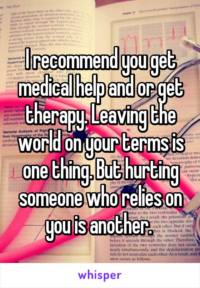 I recommend you get medical help and or get therapy. Leaving the world on your terms is one thing. But hurting someone who relies on you is another. 